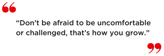 “Don’t be afraid to be uncomfortable or challenged, that’s how you grow.”