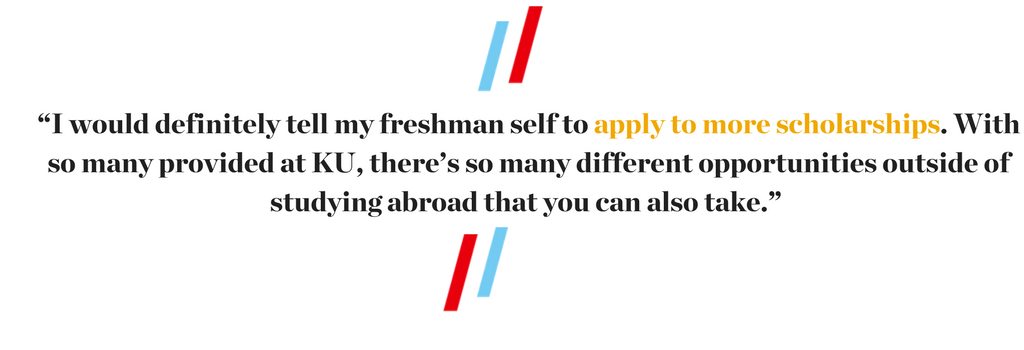 “I would definitely tell my freshman self to apply to more scholarships. With so many provided at KU, there’s so many different opportunities outside of studying abroad that you can also take.” 