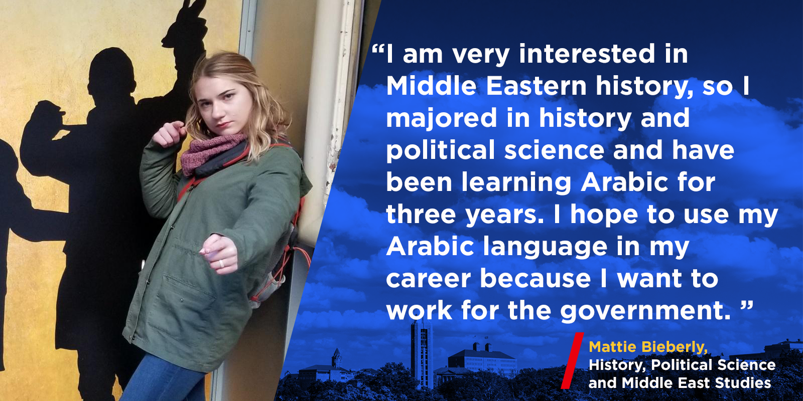 "I am very interested in Middle Eastern history, so I majored in history and political science and have been learning Arabic for three years. I hope to use my Arabic language in my career because I want to work for the government."