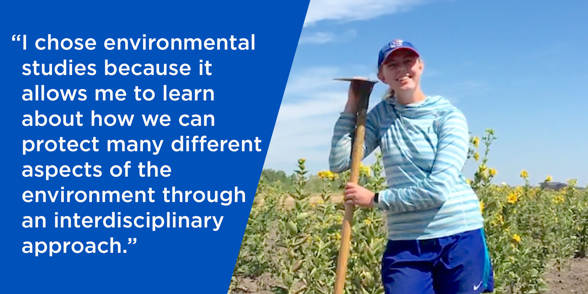 “I chose environmental studies because it allows me to learn about how we can protect many different aspects of the environment through an interdisciplinary approach.”