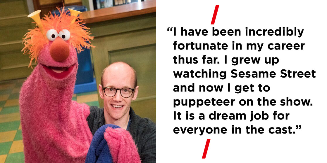 “I have been incredibly fortunate in my career thus far. I grew up watching Sesame Street and now I get to puppeteer on the show. It is a dream job for everyone in the cast.”