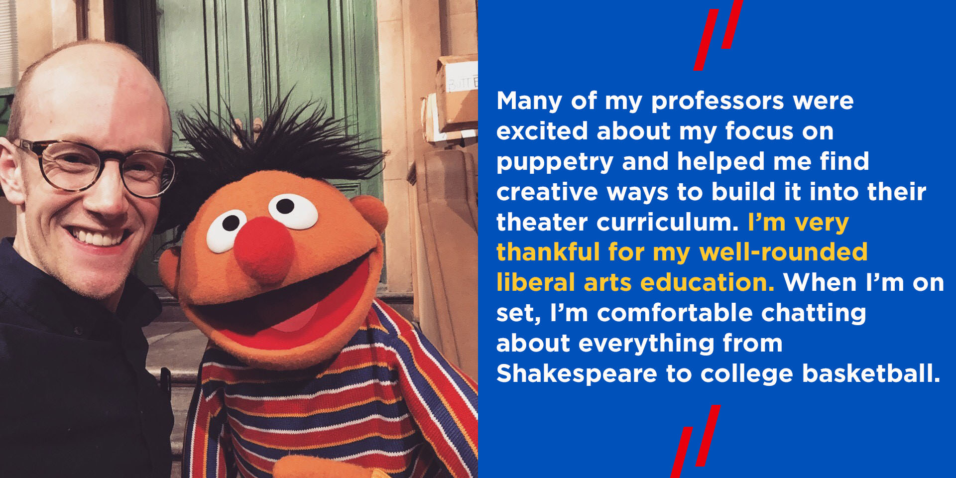 "Many of my professors were excited about my focus on puppetry and helped me find creative ways to build it into their theater curriculum. I’m very thankful for my well-rounded liberal arts education. When I’m on set, I’m comfortable chatting about everything from Shakespeare to college basketball. "