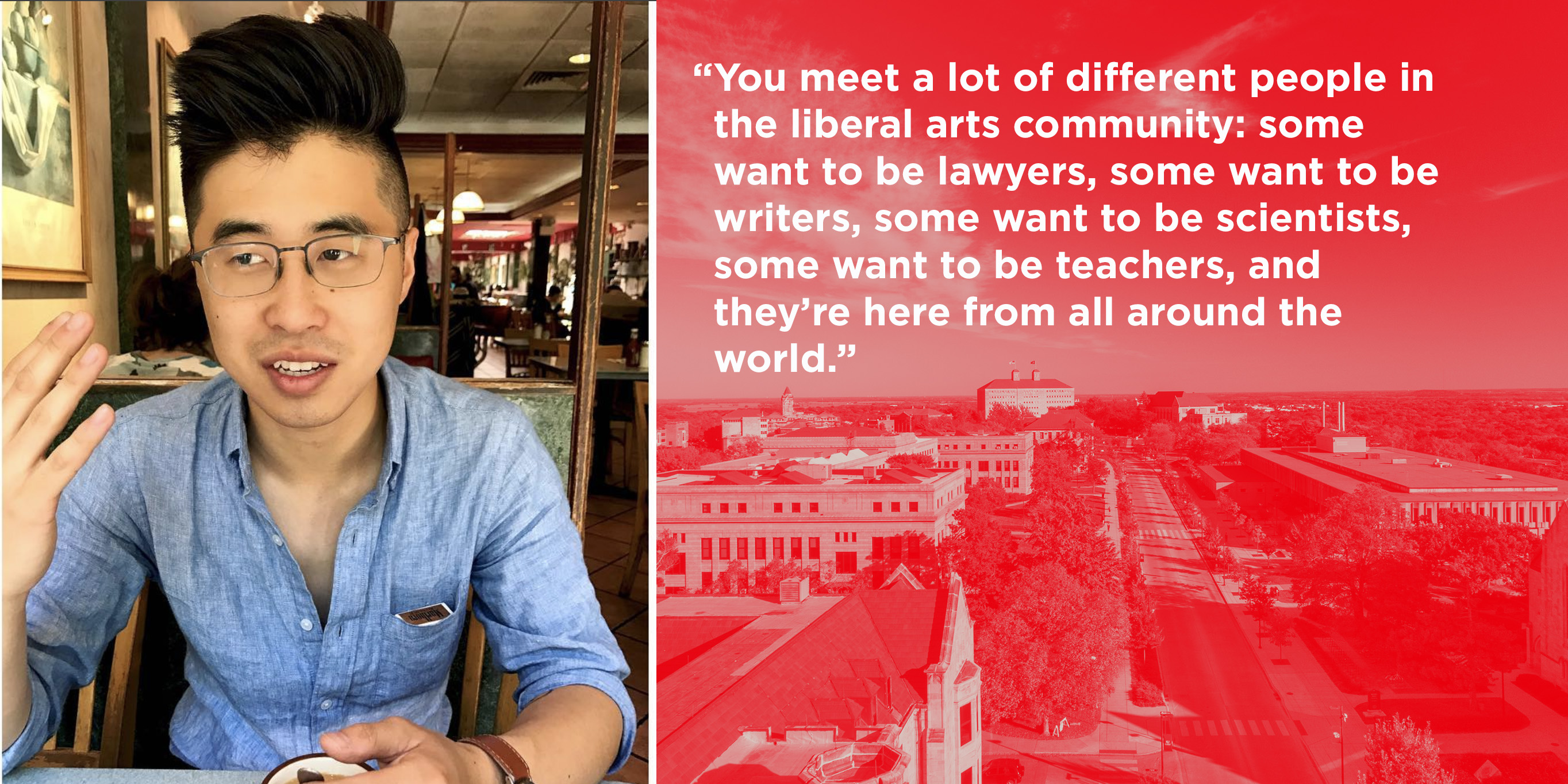 You meet a lot of different people in the liberal arts community: some want to be lawyers, some want to be writers, some want to be scientists, some want to be teachers, and they’re here from all around the world. "