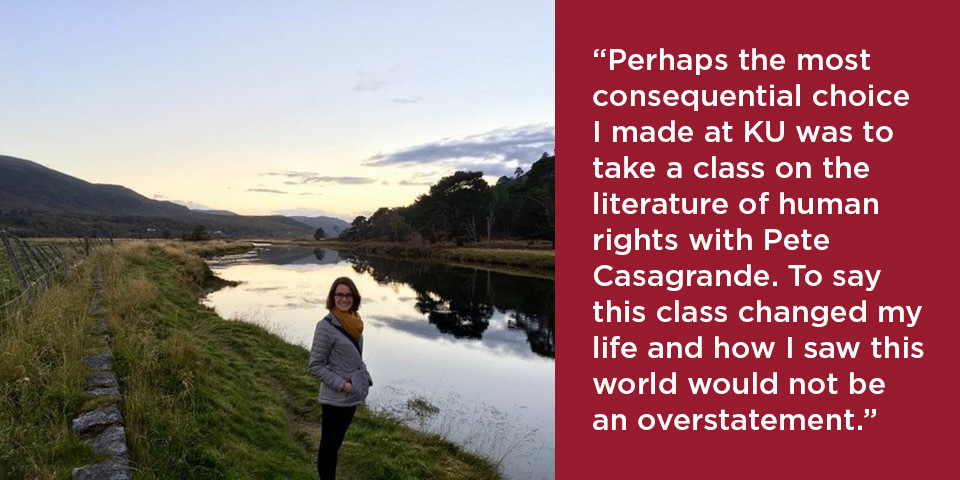 "“Perhaps the most consequential choice I made at KU was to take a class on the literature of human rights with Pete Casagrande. To say this class changed my life and how I saw this world would not be an overstatement.”
