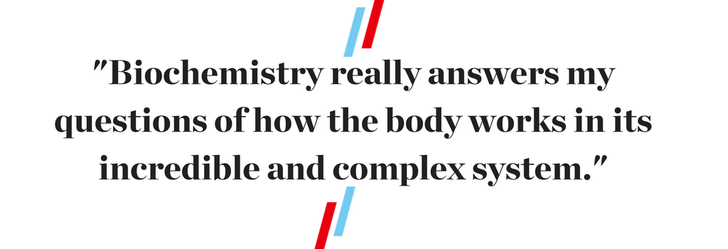 "Biochemistry really answers my questions of how the body works in its incredible and complex system."