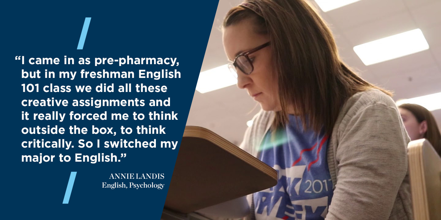 "I came in as pre-pharmacy, but in my freshman English 101 class we did all these creative assignments and it really forced me to think outside the box, to think critically. So I switched my major to English." Annie Landis, English, Psychology