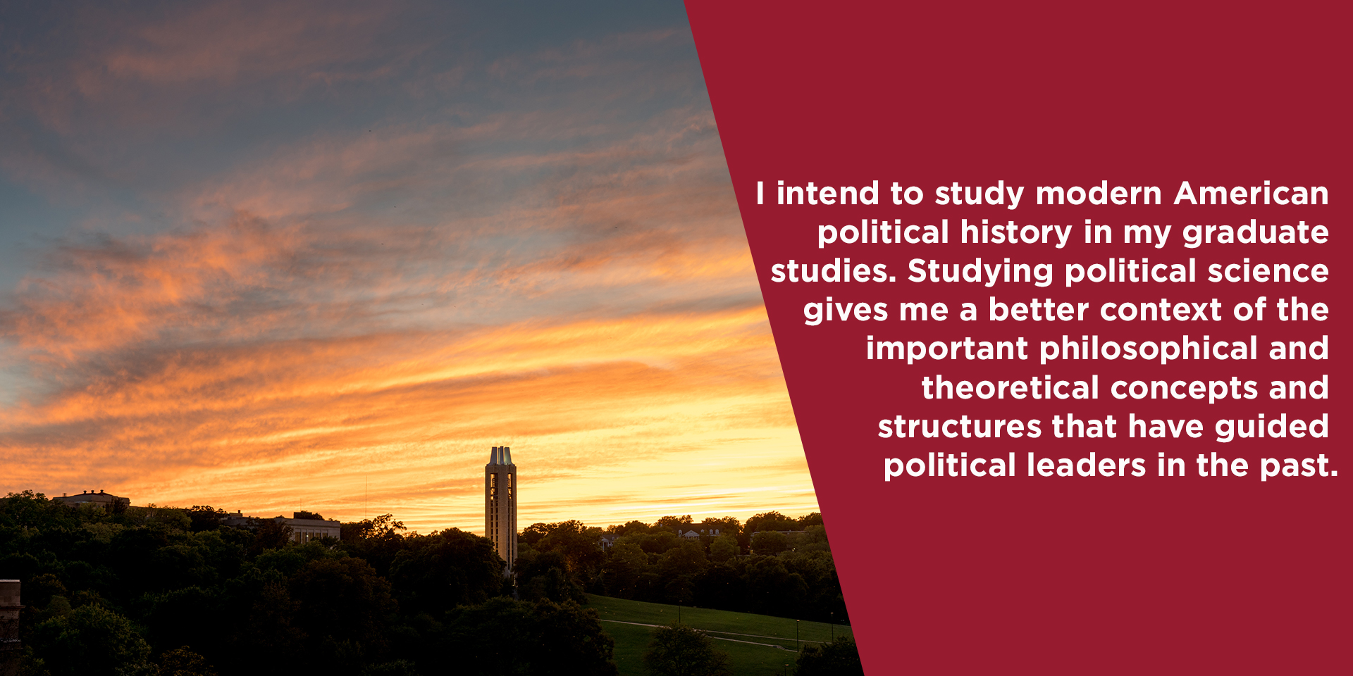 I intend to study modern American political history in my graduate studies. Studying political science gives me a better context of the important philosophical and theoretical concepts and structures that have guided political leaders in the past.