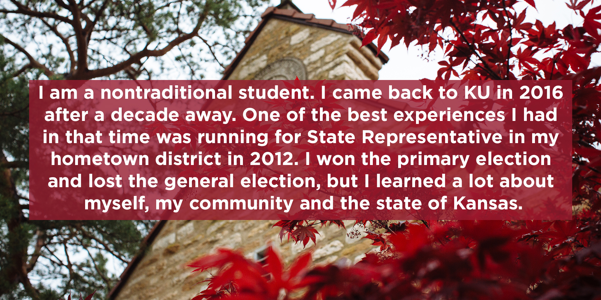 I am a nontraditional student. I came back to KU in 2016 after a decade away. One of the best experiences I had in that time was running for State Representative in my hometown district in 2012. I won the primary election and lost the general election, but I learned a lot about myself, my community and the state of Kansas.