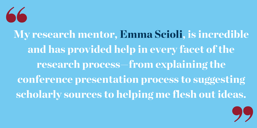 "My research mentor, Emma Scioli, is incredible and has provided help in every facet of the research process—from explaining the conference presentation process to suggesting scholarly sources to helping me flesh out ideas.."
