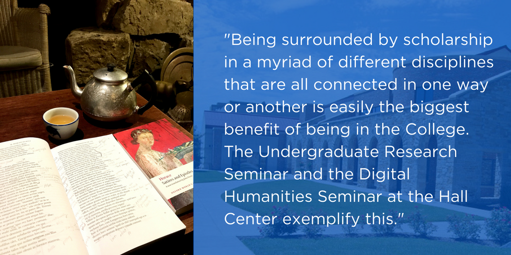 "Being surrounded by scholarship in a myriad of different disciplines that are all connected in one way or another is easily the biggest benefit of being in the College. The Undergraduate Research Seminar and the Digital Humanities Seminar at the Hall Center exemplify this."