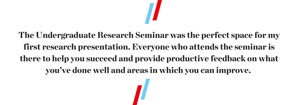 The Undergraduate Research Seminar was the perfect space for my first research presentation. Everyone who attends the seminar is there to help you succeed and provide productive feedback on what you’ve done well and areas in which you can improve.