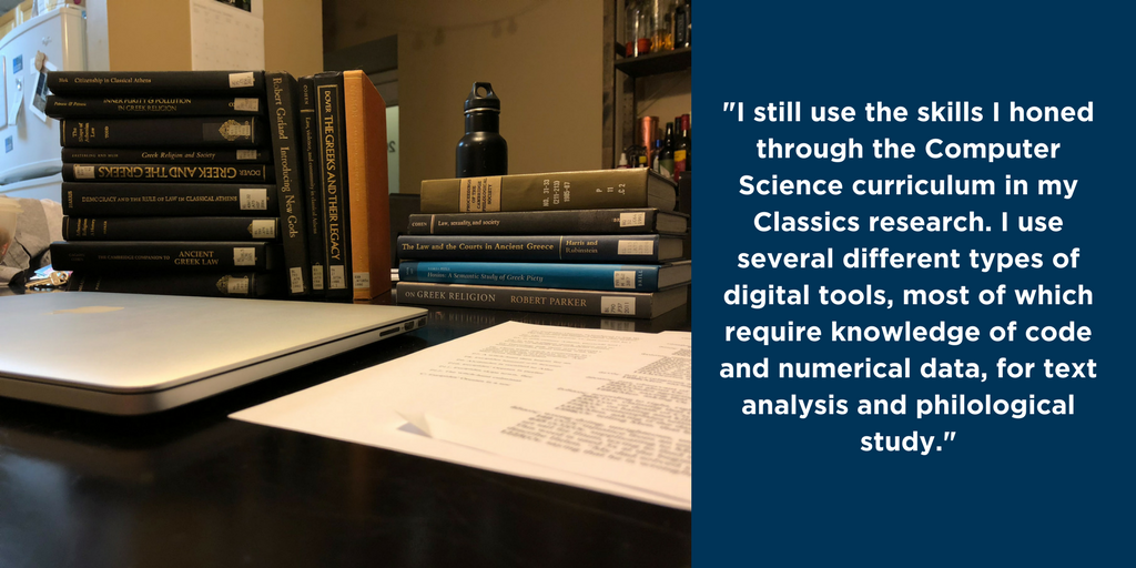 "I still use the skills I honed through the Computer Science curriculum (coding, math, numerical assessment, etc.) in my Classics research. I use several different types of digital tools, most of which require knowledge of code and numerical data, for text analysis and philological study."