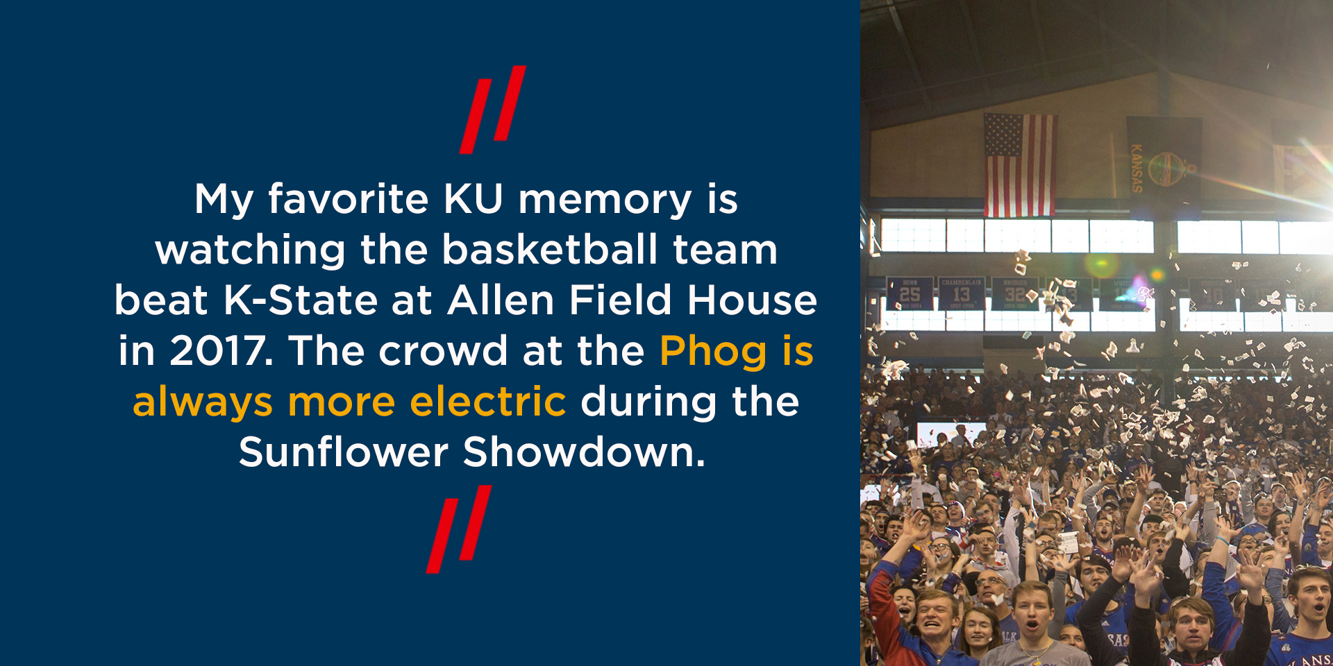 My favorite KU memory is watching the basketball team beat K-State at Allen Field House in 2017. The crowd at the Phog is always more electric during the Sunflower Showdown.