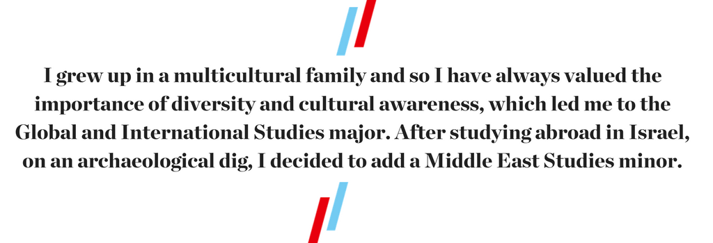 "I grew up in a multicultural family and so I have always valued the importance of diversity and cultural awareness, which led me to the Global and International Studies major. After studying abroad in Israel, on an archaeological dig, I decided to add a Middle East Studies minor."