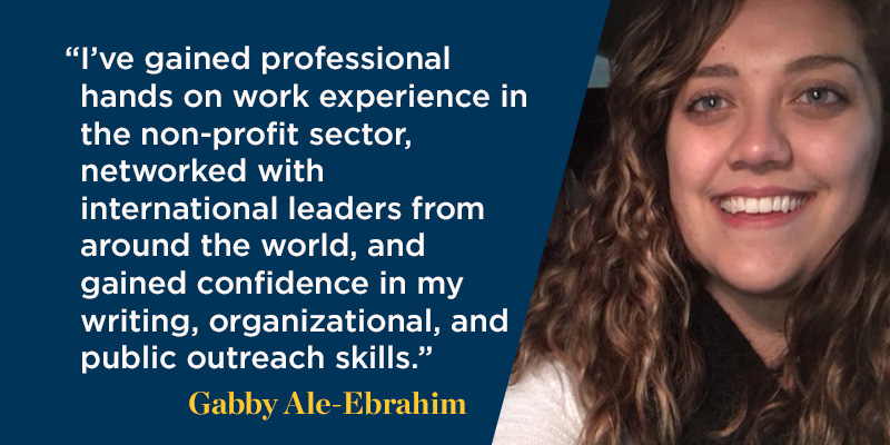 "I have gained professional hands on work experience in the non-profit sector, networked with international leaders from around the world, and gained confidence in my writing, organizational, and public outreach skills."