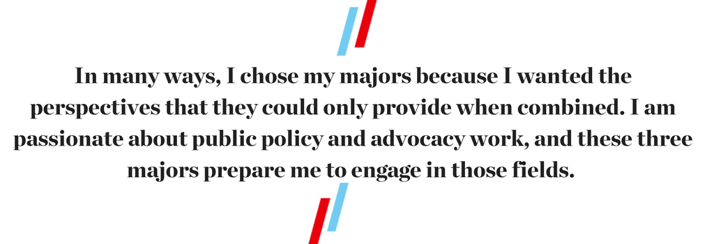 "In many ways, I chose my majors because I wanted the perspectives that they could only provide when combined. I am passionate about public policy and advocacy work, and these three majors prepare me to engage in those fields."