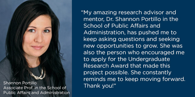 “My amazing research advisor and mentor, Dr. Shannon Portillo in the School of Public Affairs and Administration, has pushed me to keep asking questions and seeking new opportunities to grow. She was also the person who encouraged me to apply for the Undergraduate Research Award that made this project possible. She constantly reminds me to keep moving forward. Thank you!”