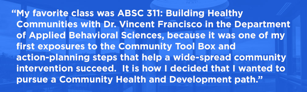 My favorite class was ABSC 311: Building Healthy Communities with Dr. Vincent Francisco in the Department of Applied Behavioral Sciences, because it was one of my first exposures to the Community Tool Box and action-planning steps that help a wide-spread community intervention succeed. It is how I decided that I wanted to pursue a Community Health and Development path.