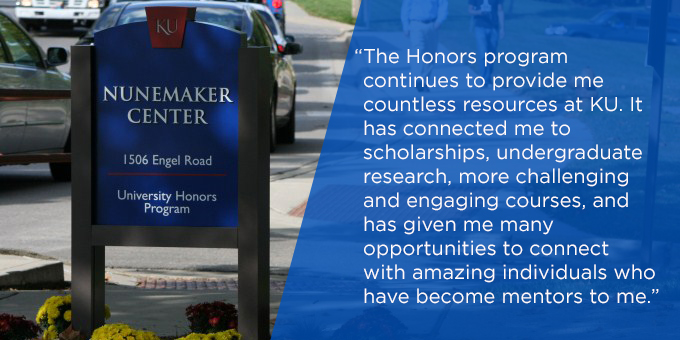 The Honors program continues to provide me countless resources at KU. It has connected me to scholarships, undergraduate research, more challenging and engaging courses, and has given me many opportunities to connect with amazing individuals who have become mentors to me."