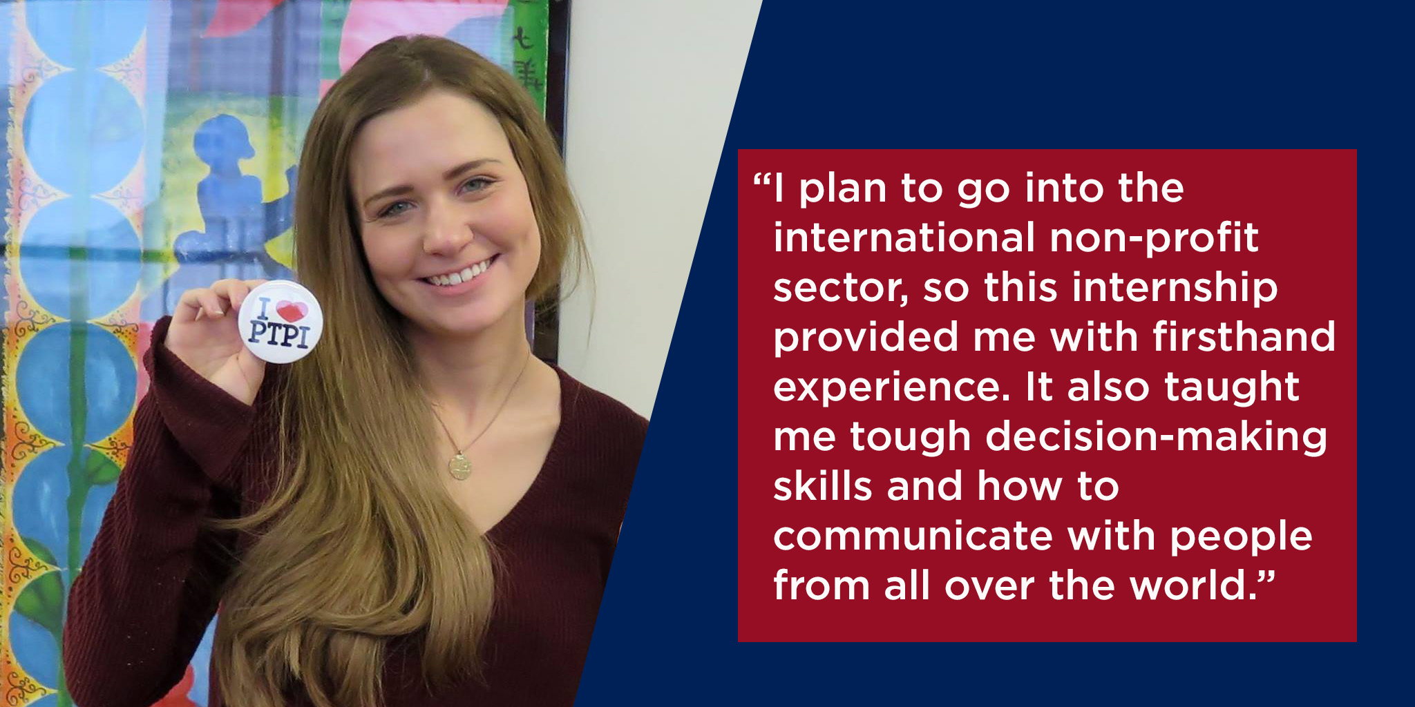"This internship also taught me tough decision-making skills, through the process of the Scholarship and Grant programs, and how to communicate with people from all over the world."