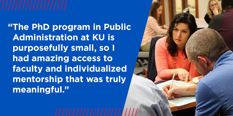"The PhD program in Public Administration at KU is purposefully small, so I had amazing access to faculty and individualized mentorship that was truly meaningful." 