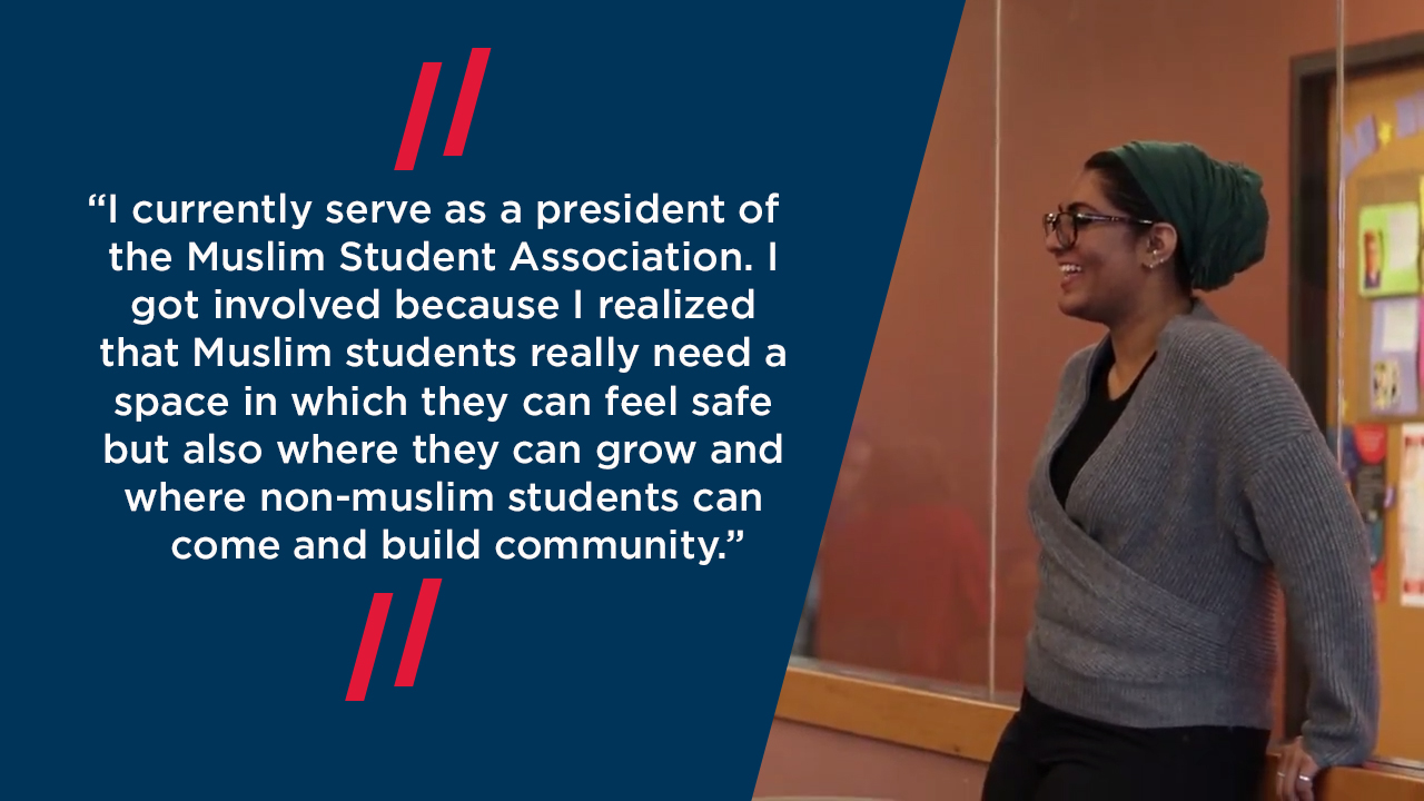 “I currently serve as a president of the Muslim Student Association. I got involved because I realized that Muslim students really need a space in which they can feel safe but also where they can grow and where non-muslim students can come and build community.”
