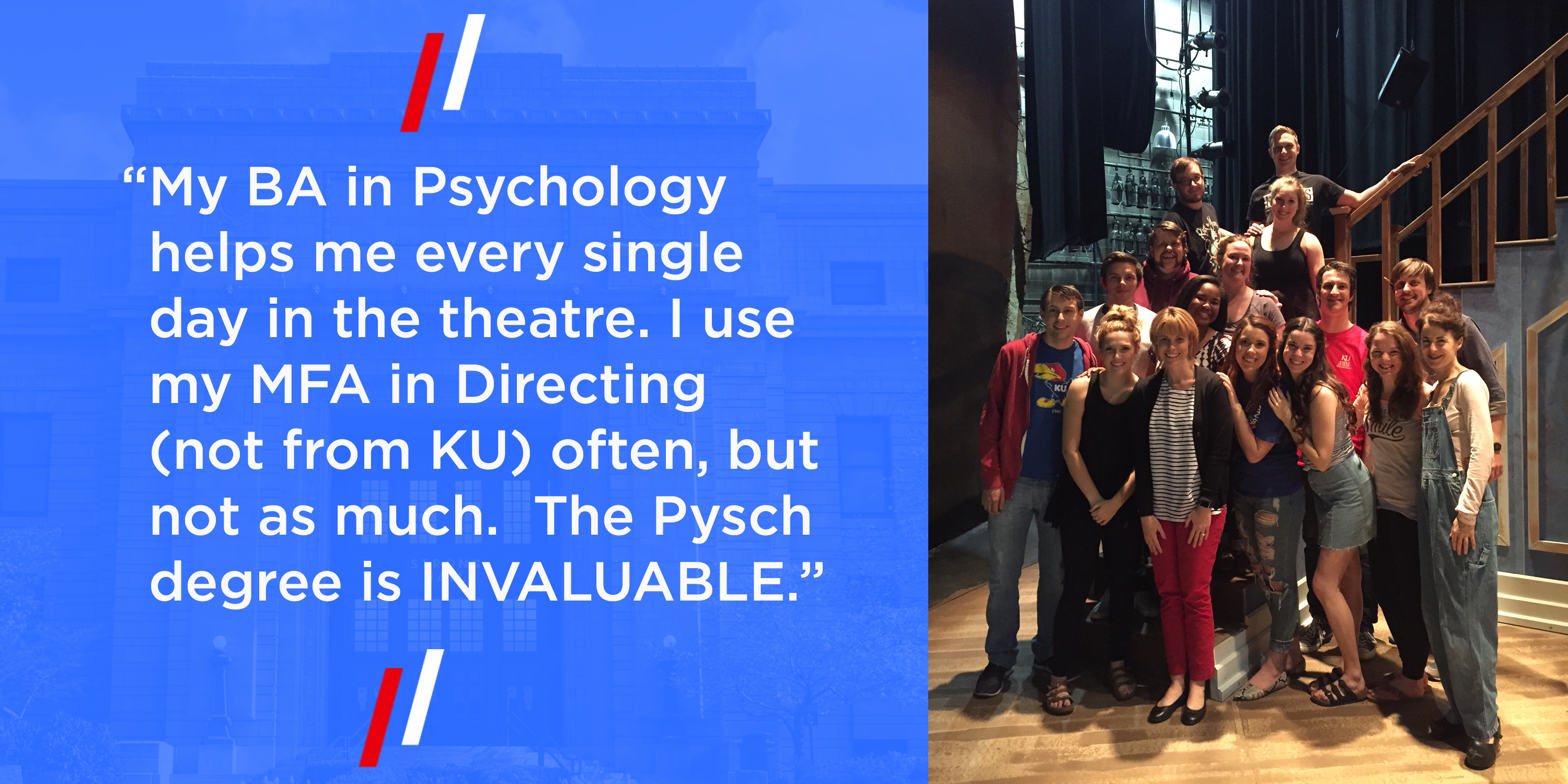 “My BA in Psychology helps me every single day in the theatre. I use my MFA in Directing (not from KU) often, but not as much.  The Pysch degree is INVALUABLE.”