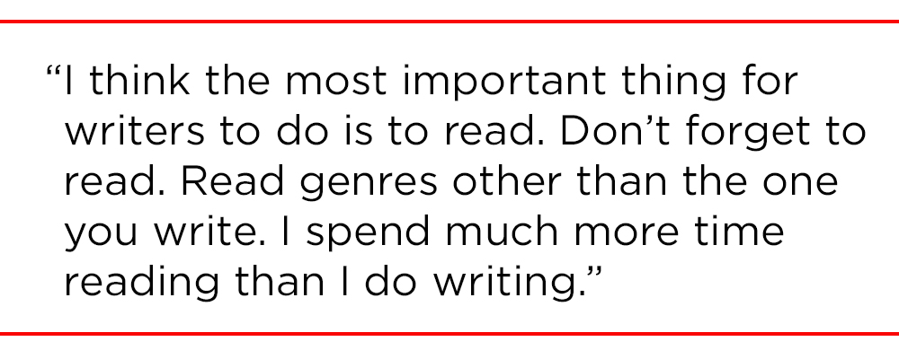 "I think the most important thing for writers to do is to read. Don’t forget to read. Read genres other than the one you write. I spend much more time reading than I do writing."