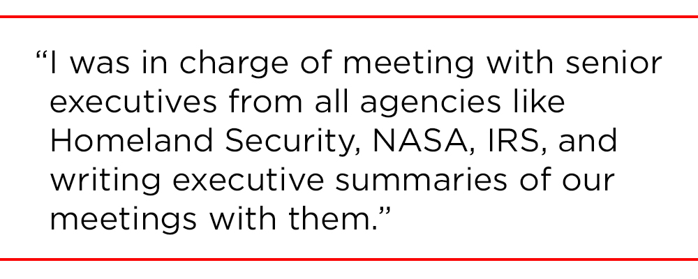 "I was in charge of meeting with senior executives from all agencies like Homeland Security, NASA, IRS, and writing executive summaries of our meetings with them. "