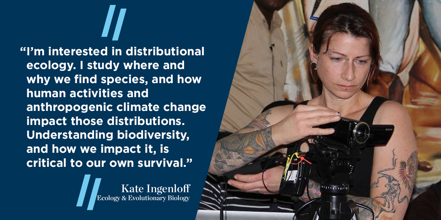 “I’m interested in distributional ecology. I study where and why we find species, and how human activities and anthropogenic climate change impact those distributions. Understanding biodiversity, and how we impact it, is critical to our own survival.” 