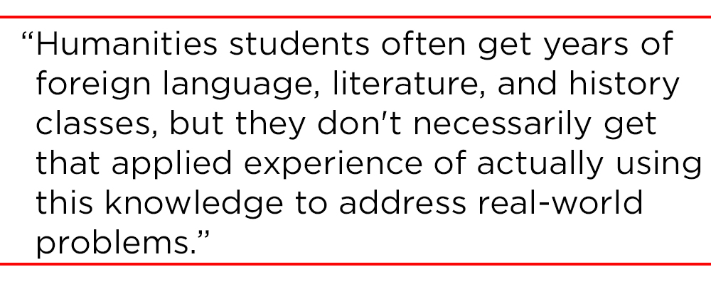 Humanities students often get years of foreign language, literature, and history classes, but they don't necessarily get that applied experience of actually using this knowledge to address real-world problems."