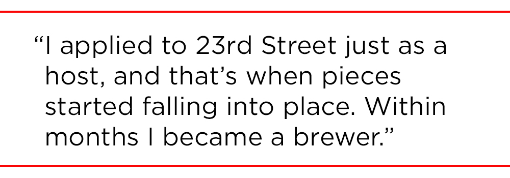 "I applied to 23rd Street just as a host, and that’s when pieces started falling into place. Within months I became a brewer."