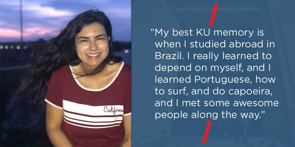 “My best KU memory is when I studied abroad in Brazil. I really learned to depend on myself, and I learned Portuguese, how to surf, and do capoeira, and I met some awesome people along the way.”
