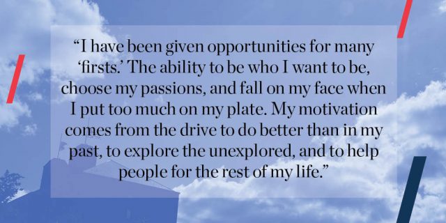 I have been given opportunities for many “firsts.” The ability to be who I want to be, choose my passions, and fall on my face when I put too much on my plate. My motivation comes from the drive to do better than in my past, to explore the unexplored, and to help people for the rest of my life. 