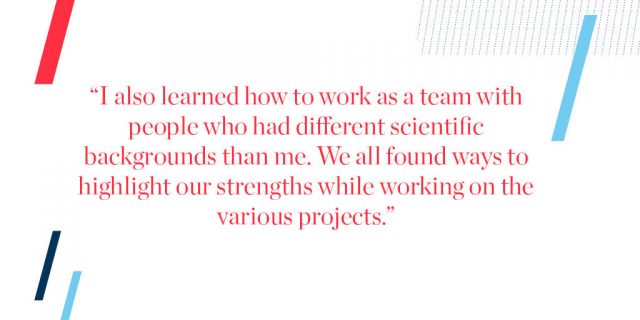 "I also learned how to work as a team with people who had different scientific backgrounds than me. We all found ways to highlight our strengths while working on the various projects."