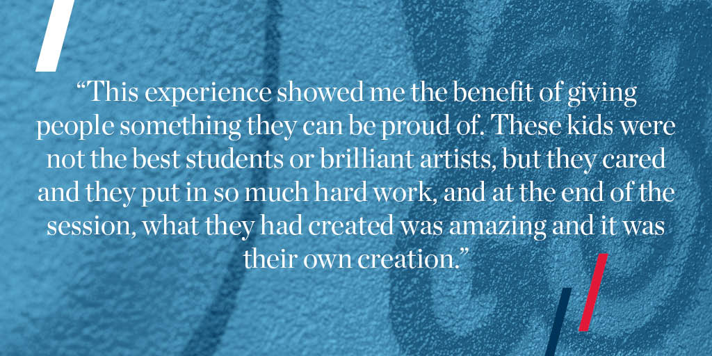 "This experience showed me the benefit of giving people something they can be proud of. These kids were not the best students or brilliant artists, but they cared and they put in so much hard work, and at the end of the session, what they had created was amazing and it was their own creation."