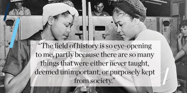 “The field of history is so eye-opening to me, partly because there are so many things that were either never taught, deemed unimportant, or purposely kept from society.”