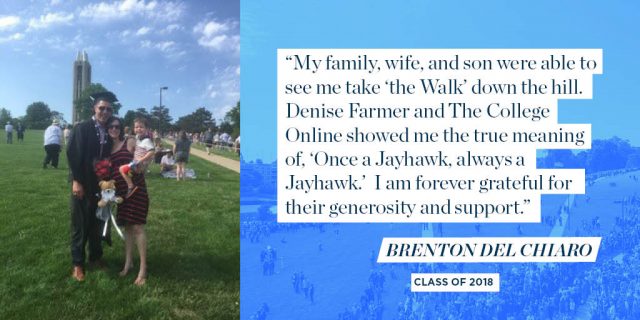 “My family, wife, and son were able to see me take ‘the Walk’ down the hill. Denise Farmer and The College Online showed me the true meaning of, ‘Once a Jayhawk, always a Jayhawk.’ I am forever grateful for their generosity and support.” - Brenton Del Chiaro, Class of 2018