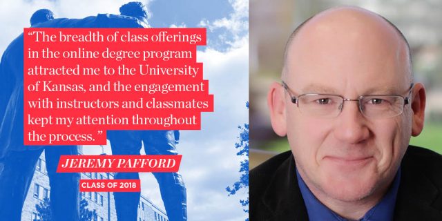 “The breadth of class offerings in the online degree program attracted me to the University of Kansas, and the engagement with instructors and classmates kept my attention throughout the process. ” - Jeremy Pafford, Class of 2018