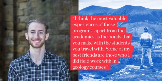 "I think the most valuable experiences of these programs, apart from the academics, is the bonds that you make with the students you travel with. Some of my best friends are those who I did field work with in geology courses."