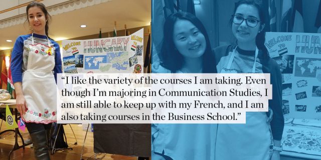 "I like the variety of the courses I am taking. Even though I’m majoring in Communication Studies, I am still able to keep up with my French, and I am also taking courses in the Business School."