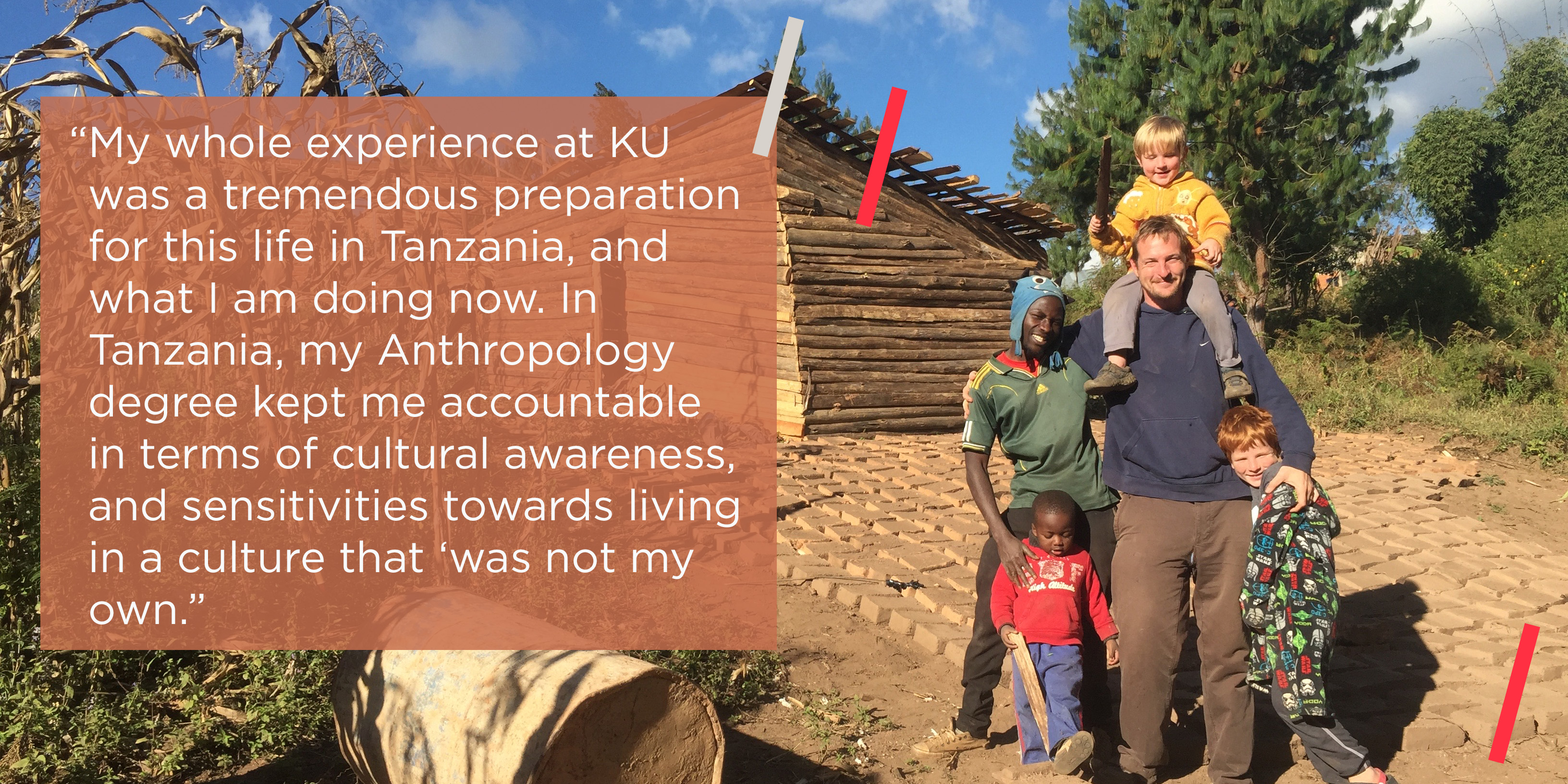 “My whole experience at KU was a tremendous preparation for this life in Tanzania, and what I am doing now. In Tanzania, my Anthropology degree kept me accountable in terms of cultural awareness, and sensitivities towards living in a culture that ‘was not my own.” 