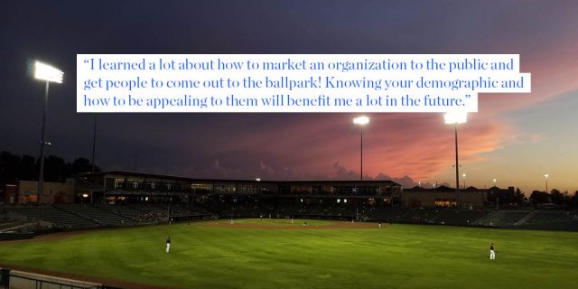 "I learned a lot about how to market an organization to the public and get people to come out to the ballpark! Knowing your demographic and how to be appealing to them will benefit me a lot in the future."