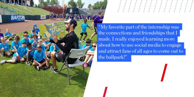 "My favorite part of the internship was the connections and friendships that I made. I really enjoyed learning more about how to use social media to engage and attract fans of all ages to come out to the ballpark!"