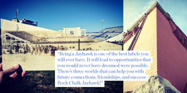 “Being a Jayhawk is one of the best labels you will ever have. It will lead to opportunities that you would never have dreamed were possible. There’s three worlds that can help you with future connections, friendships, and success: Rock Chalk Jayhawk!”