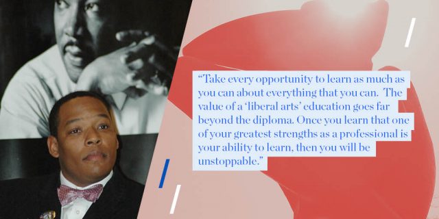 “Take every opportunity to learn as much as you can about everything that you can. The value of a ‘liberal arts’ education goes far beyond the diploma. Once you learn that one of your greatest strengths as a professional is your ability to learn, then you will be unstoppable.”