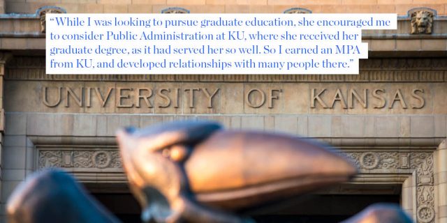 “While I was looking to pursue graduate education, she encouraged me to consider Public Administration at KU, where she received her graduate degree, as it had served her so well. So I earned an MPA from KU, and developed relationships with many people there.”
