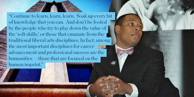 “Continue to learn, learn, learn. Soak up every bit of knowledge that you can. And don’t be fooled by the people who try to play down the value of the ‘soft skills,’ or those that emanate from the traditional liberal arts disciplines. In fact, among the most important disciplines for career advancement and professional success are the humanities — those that are focused on the human imprint.”