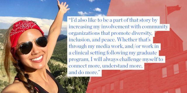 “I’d also like to be a part of that story by  increasing my involvement with community organizations that promote diversity,  inclusion, and peace. Whether that’s  through my media work, and/or work in  a clinical setting following my graduate  program, I will always challenge myself to connect more, understand more,  and do more.”