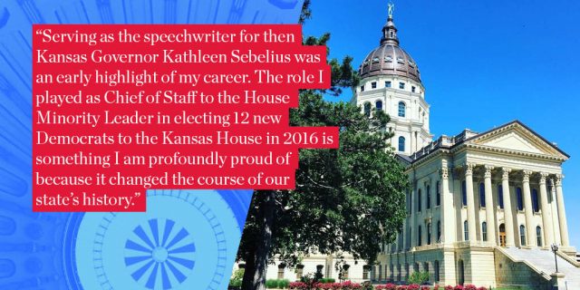 "Serving as the speechwriter for then Kansas Governor Kathleen Sebelius was an early highlight of my career. The role I played as Chief of Staff to the House Minority Leader in electing 12 new Democrats to the Kansas House in 2016 is something I am profoundly proud of because it changed the course of our state’s history."
